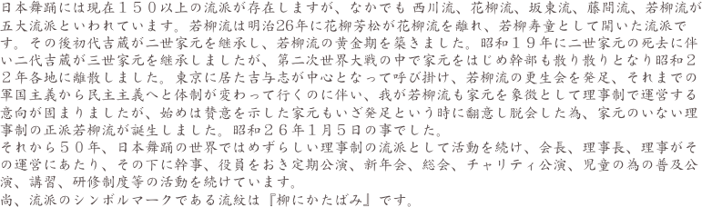 日本舞踊には現在１５０以上の流派が存在しますが、なかでも 西川流、花柳流、坂東流、藤間流、若柳流が五大流派といわれています。若柳流は明治26年に花柳芳松が花柳流を離れ、若柳寿童として開いた流派です。その後初代吉蔵が二世家元を継承し、若柳流の黄金期を築きました。昭和１９年に二世家元の死去に伴い二代吉蔵が三世家元を継承しましたが、第二次世界大戦の中で家元をはじめ幹部も散り散りとなり昭和２２年各地に離散しました。東京に居た吉与志が中心となって呼び掛け、若柳流の更生会を発足、それまでの軍国主義から民主主義へと体制が変わって行くのに伴い、我が若柳流も家元を象徴として理事制で運営する意向が固まりましたが、始めは賛意を示した家元もいざ発足という時に翻意し脱会した為、家元のいない理事制の正派若柳流が誕生しました。昭和２６年１月５日の事でした。
それから５０年、日本舞踊の世界ではめずらしい理事制の流派として活動を続け、会長、理事長、理事がその運営にあたり、その下に幹事、役員をおき定期公演、新年会、総会、チャリティ公演、児童の為の普及公演、講習、研修制度等の活動を続けています。
尚、流派のシンボルマークである流紋は『柳にかたばみ』です。