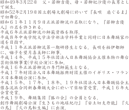 昭和49年3月22日　父・若柳吉優、母・若柳妃沙優の長男として誕生。
昭和52年2月19日国立劇場大劇場に於いて『長唄　扇ぐるま』で初舞台。
昭和６１年１１月９日正派若柳流の名取になり、『若柳吉優人』の名を許される。
平成６年正派若柳流の師範資格を取得。
平成８年中央学院大学法学部法学科卒業と同時に日本舞踊家の道を目指す。
平成１１年正派若柳流第一期研修生となる。長唄を柏伊都師に、囃子を望月喜美師に師事。
平成１４年、平成１５年社団法人日本舞踊協会主催本物の舞台芸術体験事業(学校公演)に参加。
平成１６年正派若柳流の専門師範生となる。
平成１７年財団法人日本舞踊振興財団主催のイギリス・フランス日本舞踊公演に参加。
平成１５年、１７年、１８年、１９年社団法人日本舞踊協会主催各流派合同新春舞踊大会に於いて奨励賞受賞。平成１６年大会賞受賞。
平成１９年、舞踊集団『弧の会』の会員となる。
創作舞踊劇場公演『生きもの地球紀行』『安土切支丹能』『火の鳥』『火の鳥転生編』に出演。